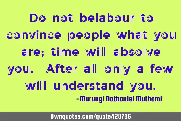 Do not belabour to convince people what you are; time will absolve you. After all only a few will