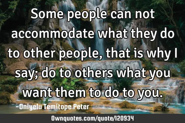 Some people can not accommodate what they do to other people, that is why I say; do to others what