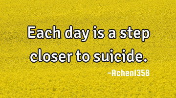Each day is a step closer to suicide.