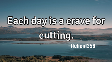 Each day is a crave for cutting.