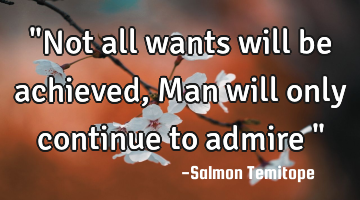 "Not all wants will be achieved, Man will only continue to admire "