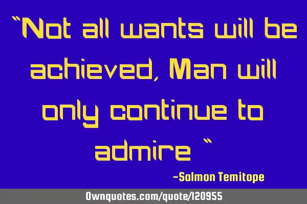 "Not all wants will be achieved, Man will only continue to admire "