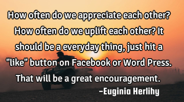 How often do we appreciate each other? How often do we uplift each other? It should be a everyday