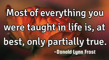 Most of everything you were taught in life is, at best, only partially