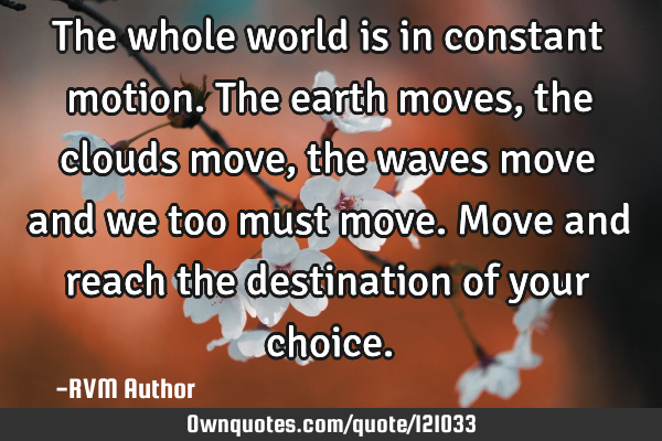 The whole world is in constant motion. The earth moves, the clouds move, the waves move and we too