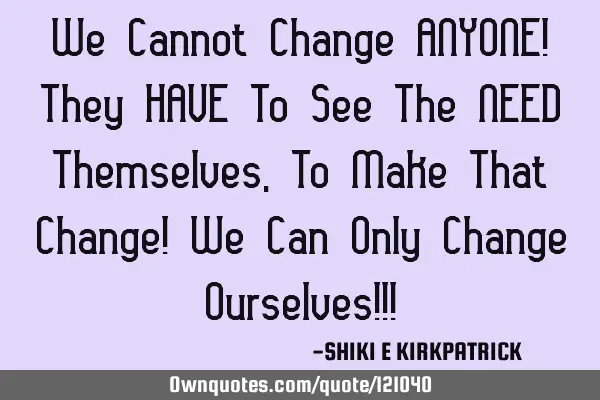We Cannot Change ANYONE! They HAVE To See The NEED Themselves, To Make That Change! We Can Only C
