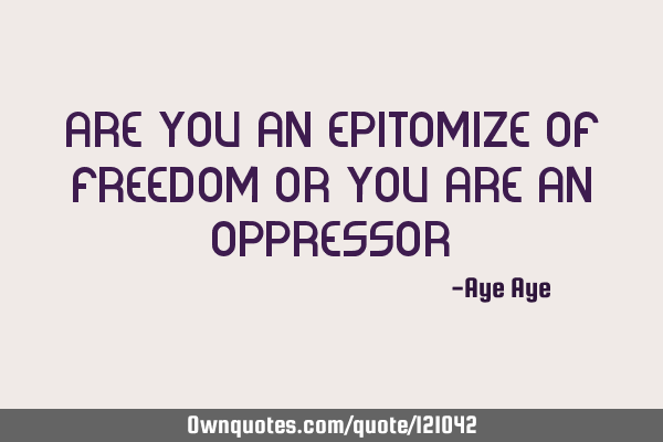 Are you an epitomize of freedom or you are an oppressor?