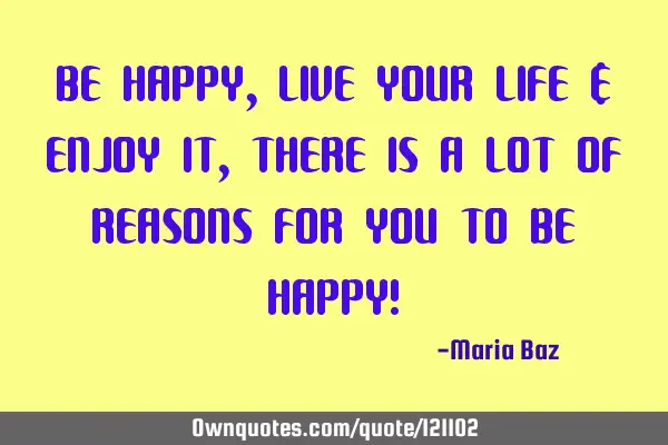 BE HAPPY , LIVE YOUR LIFE & ENJOY IT , THERE IS A LOT OF REASONS FOR YOU TO BE HAPPY!