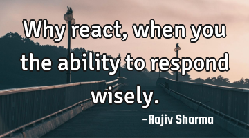 Why react, when you the ability to respond wisely.