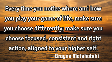 Every time you notice where and how you play your game of life, make sure you choose differently;