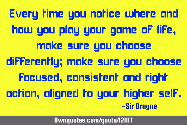 Every time you notice where and how you play your game of life, make sure you choose differently;