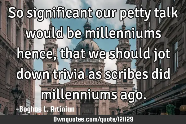 So significant our petty talk would be millenniums hence, that we should jot down trivia as scribes