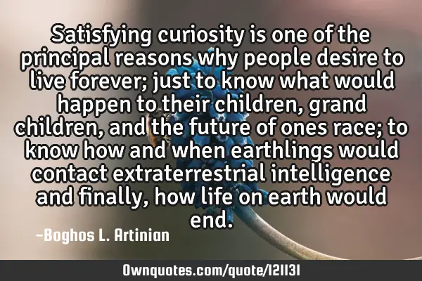 Satisfying curiosity is one of the principal reasons why people desire to live forever; just to
