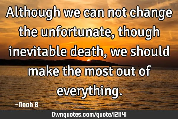 Although we can not change the unfortunate, though inevitable death, we should make the most out of