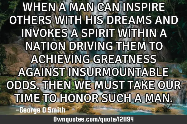 WHEN A MAN CAN INSPIRE OTHERS WITH HIS DREAMS AND INVOKES A SPIRIT WITHIN A NATION DRIVING THEM TO A