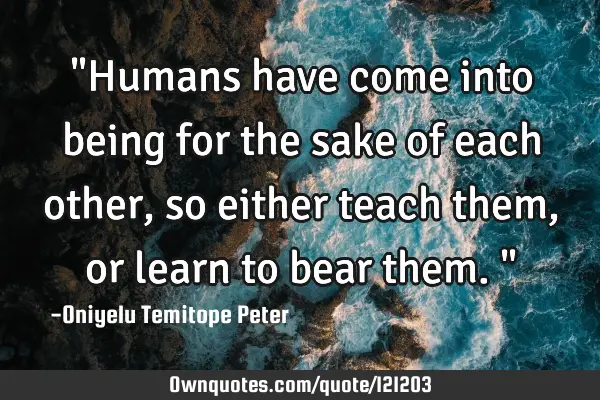 "Humans have come into being for the sake of each other, so either teach them, or learn to bear