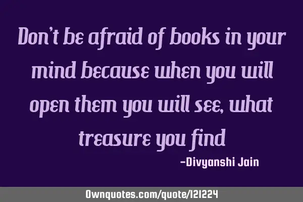 Don’t be afraid of books in your mind because when you will open them you will see ,what treasure