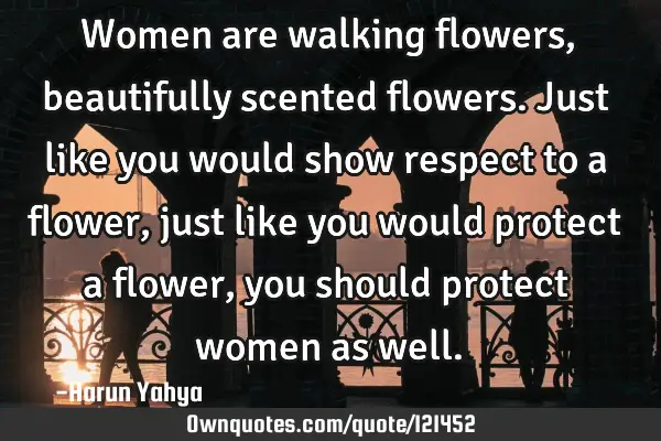 Women are walking flowers, beautifully scented flowers. Just like you would show respect to a