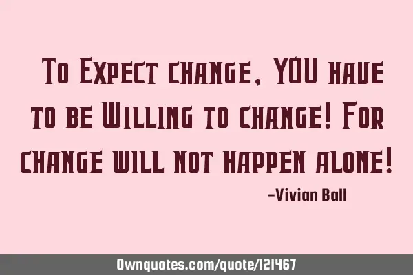 "To Expect change, YOU have to be Willing to change! For change will not happen alone!"