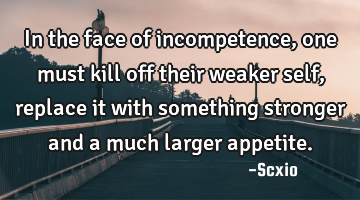 In the face of incompetence, one must kill off their weaker self, replace it with something