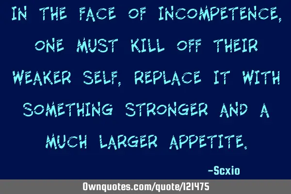 In the face of incompetence, one must kill off their weaker self, replace it with something