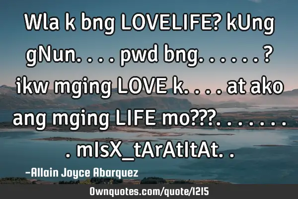 Wla k bng LOVELIFE? kUng gNun.... pwd bng......? ikw mging LOVE k.... at ako ang mging LIFE mo???
