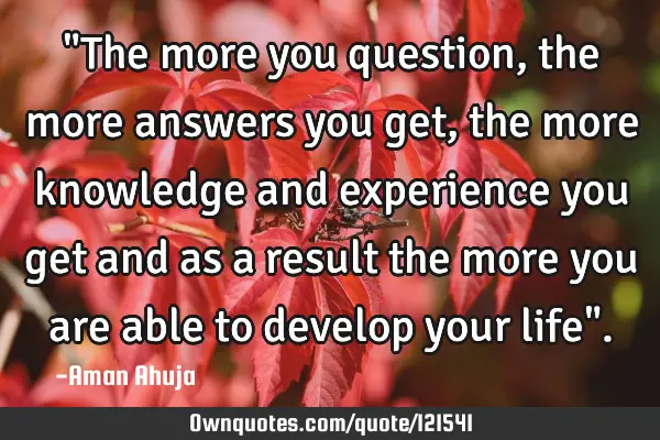 "The more you question, the more answers you get, the more knowledge and experience you get and as