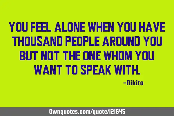 You feel alone when you have thousand people around you but not the one whom you want to speak