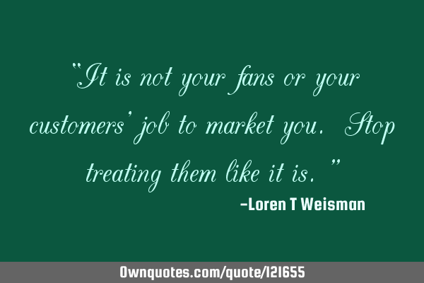 “It is not your fans or your customers’ job to market you. Stop treating them like it is.”