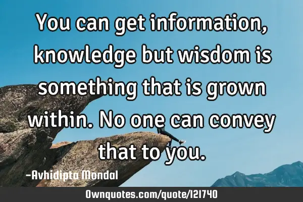 You can get information, knowledge but wisdom is something that is grown within. No one can convey