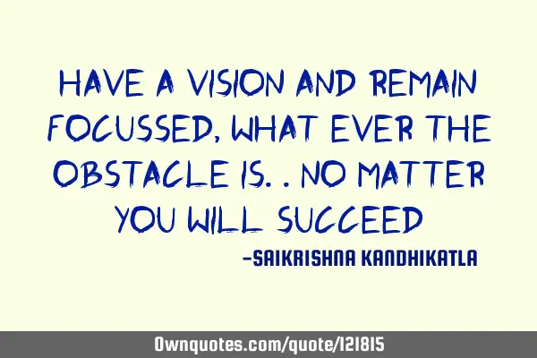 Have a vision and remain focussed, what ever the obstacle is..no matter you will