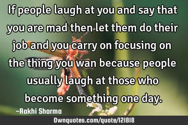 If people laugh at you and say that you are mad then let them do their job and you carry on
