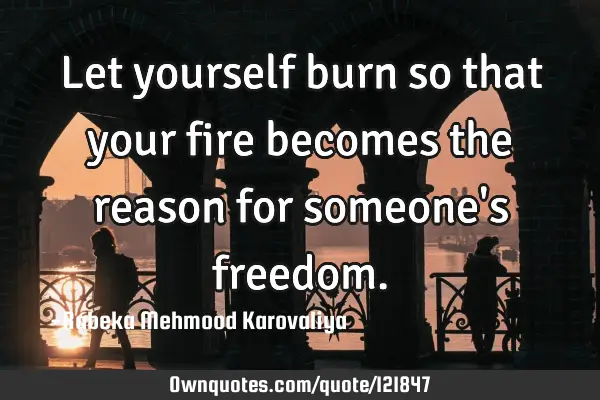 Let yourself burn so that your fire becomes the reason for someone