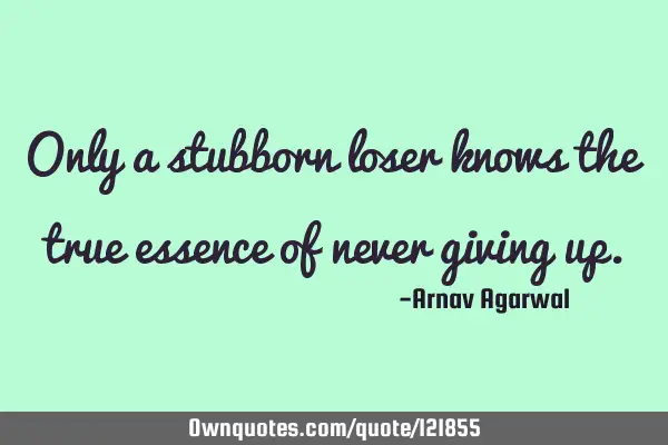 Only a stubborn loser knows the true essence of never giving