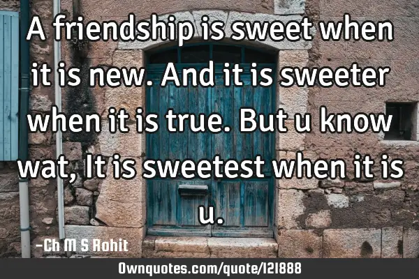 A friendship is sweet when it is new. And it is sweeter when it is true. But u know wat,It is