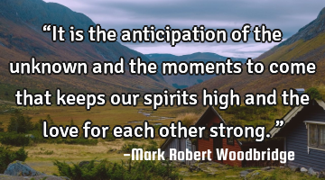 βIt is the anticipation of the unknown and the moments to come that keeps our spirits high and