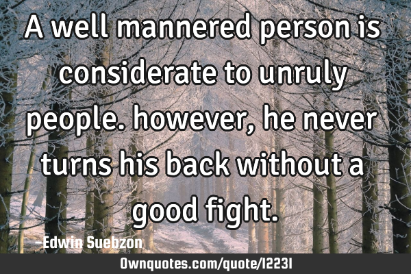 A well mannered person is considerate to unruly people. however, he never turns his back without a