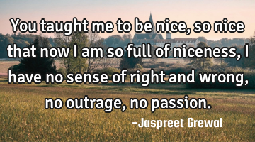 You taught me to be nice, so nice that now I am so full of niceness, I have no sense of right and