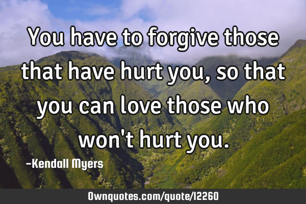 You have to forgive those that have hurt you, so that you can love those who won