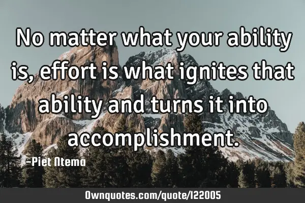No matter what your ability is, effort is what ignites that ability and turns it into