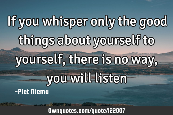 If you whisper only the good things about yourself to yourself, there is no way, you will listen