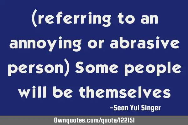 (referring to an annoying or abrasive person) Some people will be