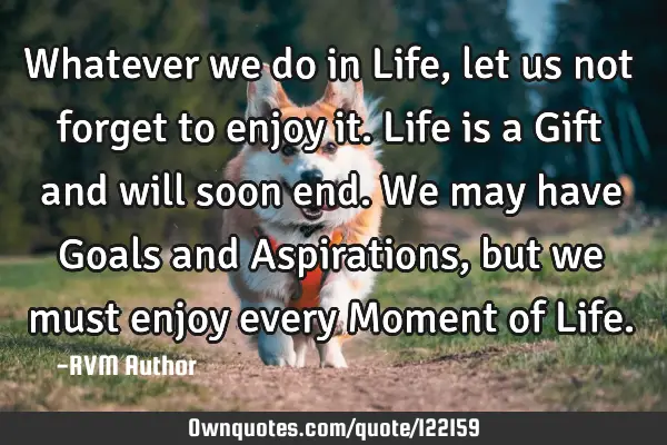 Whatever we do in Life, let us not forget to enjoy it. Life is a Gift and will soon end. We may
