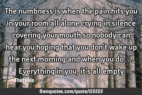 The numbness is when the pain hits you in your room all alone crying in silence covering your mouth