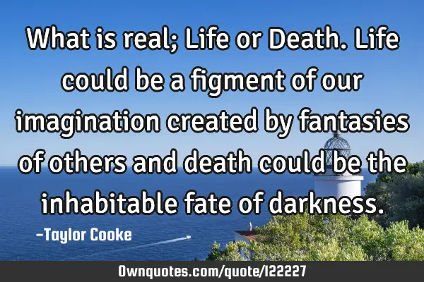 What is real; Life or Death. Life could be a figment of our imagination created by fantasies of