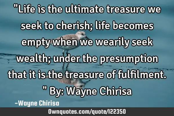 "Life is the ultimate treasure we seek to cherish; life becomes empty when we wearily seek wealth;