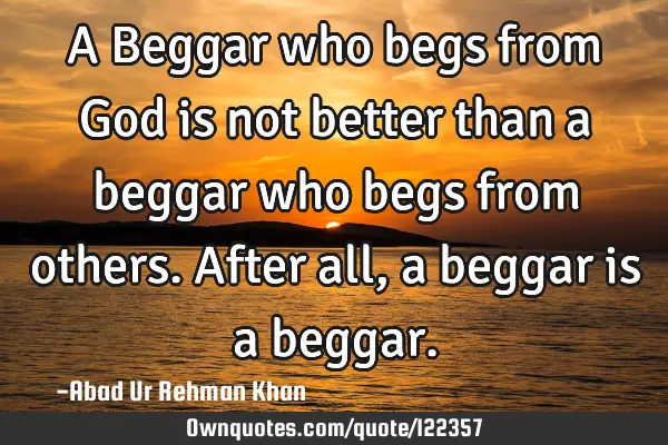A Beggar who begs from God is not better than a beggar who begs from others.After all, a beggar is