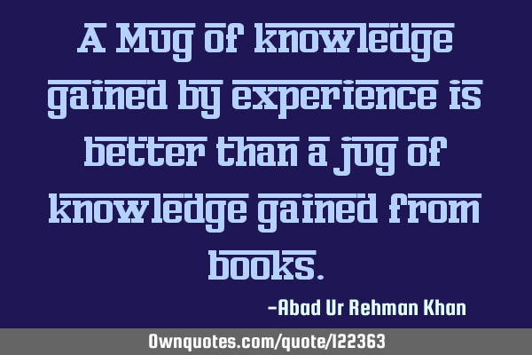 A Mug of knowledge gained by experience is better than a jug of knowledge gained from