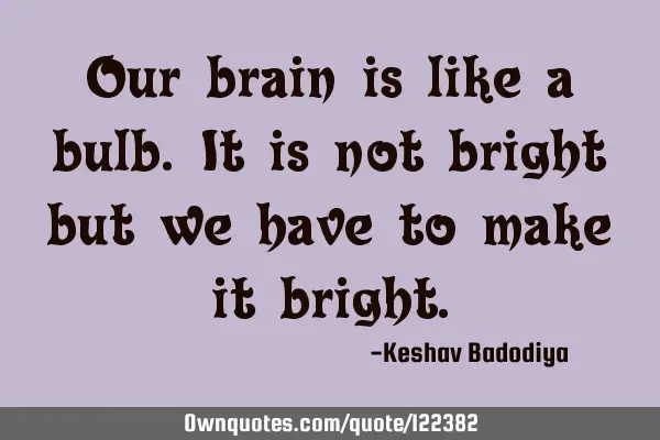 Our brain is like a bulb.It is not bright but we have to make it