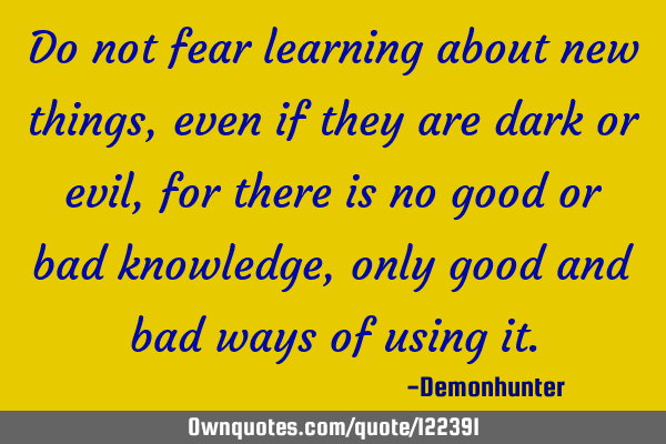 Do not fear learning about new things, even if they are dark or evil, for there is no good or bad
